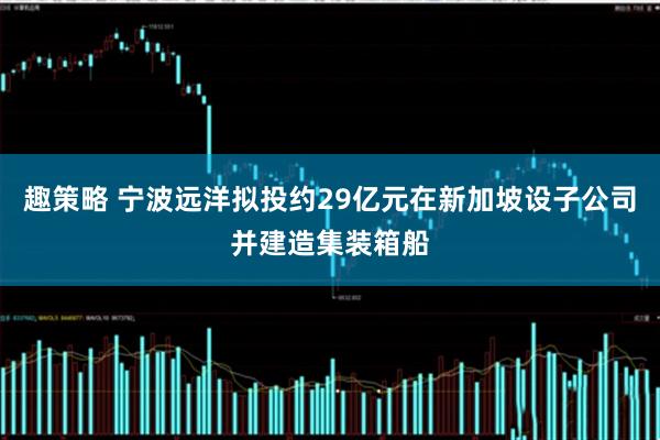 趣策略 宁波远洋拟投约29亿元在新加坡设子公司并建造集装箱船