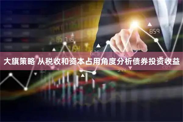 大旗策略 从税收和资本占用角度分析债券投资收益