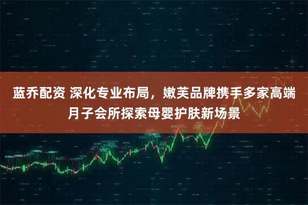 蓝乔配资 深化专业布局，嫩芙品牌携手多家高端月子会所探索母婴护肤新场景