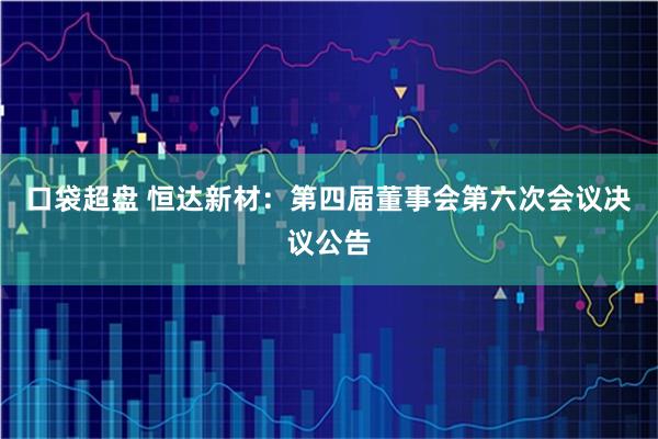 口袋超盘 恒达新材：第四届董事会第六次会议决议公告