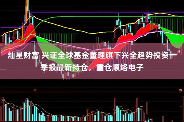灿星财富 兴证全球基金董理旗下兴全趋势投资一季报最新持仓，重仓顺络电子
