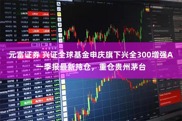 元富证券 兴证全球基金申庆旗下兴全300增强A一季报最新持仓，重仓贵州茅台