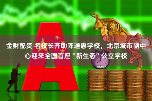金财配资 名校长齐助阵通惠学校，北京城市副中心迎来全国首座“新生态”公立学校