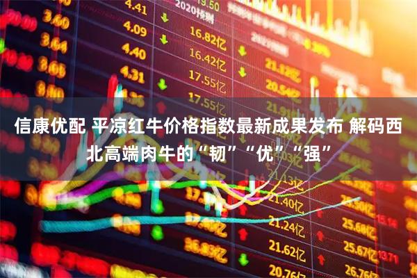 信康优配 平凉红牛价格指数最新成果发布 解码西北高端肉牛的“韧”“优”“强”