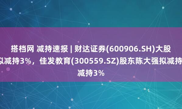 搭档网 减持速报 | 财达证券(600906.SH)大股东拟减持3%，佳发教育(300559.SZ)股东陈大强拟减持3%