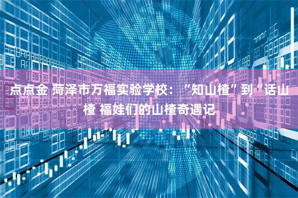 点点金 菏泽市万福实验学校：“知山楂”到“话山楂 福娃们的山楂奇遇记