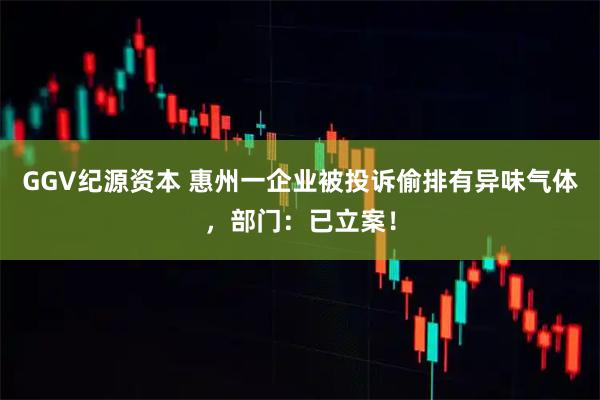 GGV纪源资本 惠州一企业被投诉偷排有异味气体，部门：已立案！