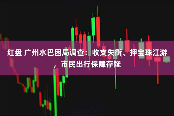红盘 广州水巴困局调查：收支失衡、押宝珠江游，市民出行保障存疑