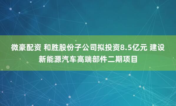 微豪配资 和胜股份子公司拟投资8.5亿元 建设新能源汽车高端部件二期项目