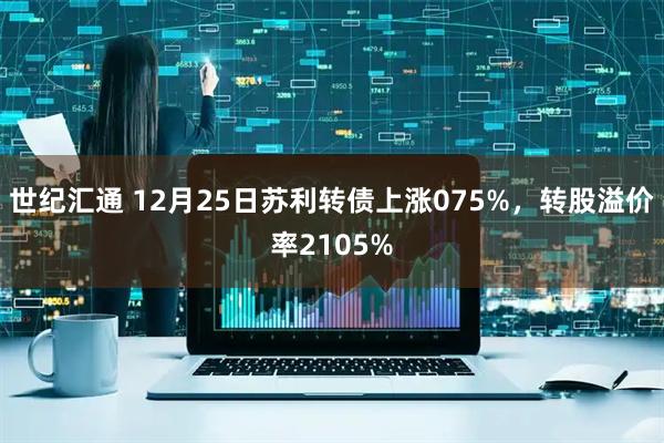 世纪汇通 12月25日苏利转债上涨075%，转股溢价率2105%