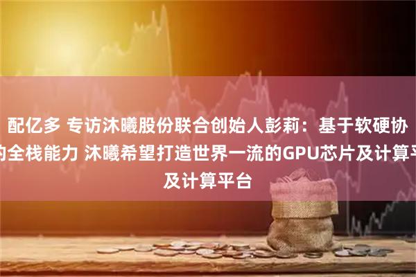 配亿多 专访沐曦股份联合创始人彭莉：基于软硬协同的全栈能力 沐曦希望打造世界一流的GPU芯片及计算平台
