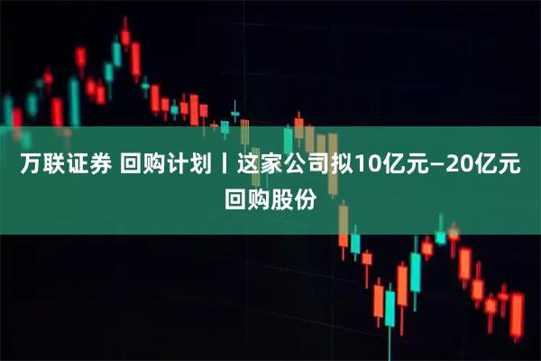 万联证券 回购计划丨这家公司拟10亿元—20亿元回购股份