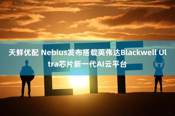天鲜优配 Nebius发布搭载英伟达Blackwell Ultra芯片新一代AI云平台