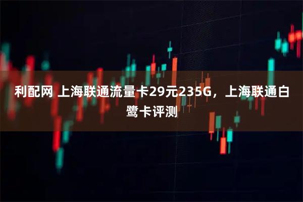 利配网 上海联通流量卡29元235G，上海联通白鹭卡评测