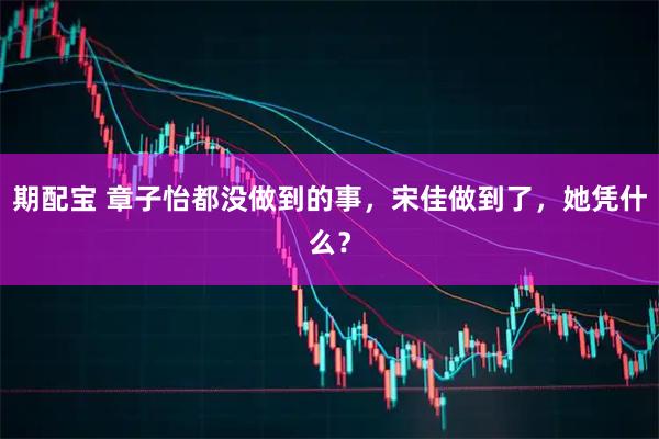 期配宝 章子怡都没做到的事，宋佳做到了，她凭什么？