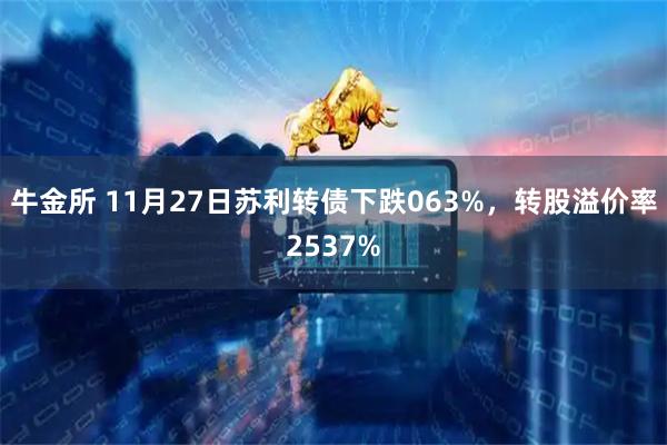 牛金所 11月27日苏利转债下跌063%，转股溢价率2537%