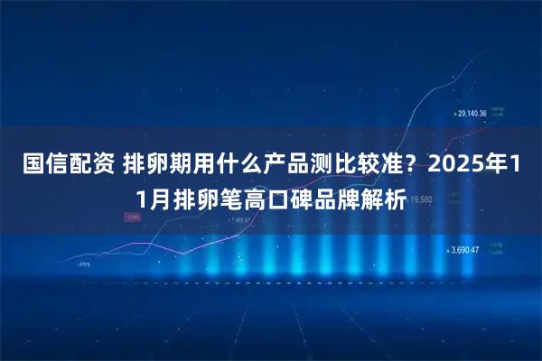国信配资 排卵期用什么产品测比较准？2025年11月排卵笔高口碑品牌解析