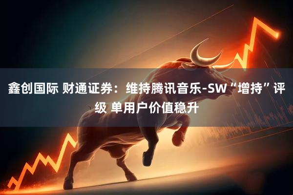 鑫创国际 财通证券：维持腾讯音乐-SW“增持”评级 单用户价值稳升