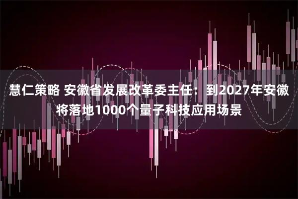 慧仁策略 安徽省发展改革委主任：到2027年安徽将落地1000个量子科技应用场景