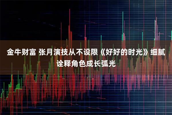 金牛财富 张月演技从不设限《好好的时光》细腻诠释角色成长弧光