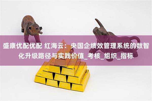 盛康优配优配 红海云：央国企绩效管理系统的数智化升级路径与实践价值_考核_组织_指标