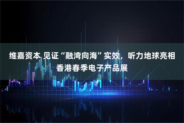 维嘉资本 见证“融湾向海”实效，听力地球亮相香港春季电子产品展