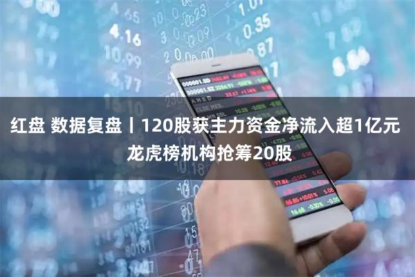 红盘 数据复盘丨120股获主力资金净流入超1亿元  龙虎榜机构抢筹20股