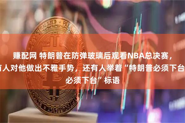 赚配网 特朗普在防弹玻璃后观看NBA总决赛，现场有人对他做出不雅手势，还有人举着“特朗普必须下台”标语